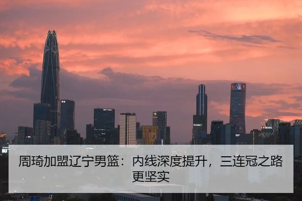 周琦加盟辽宁男篮：内线深度提升，三连冠之路更坚实