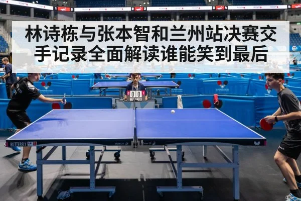 林诗栋与张本智和兰州站决赛交手记录全面解读谁能笑到最后